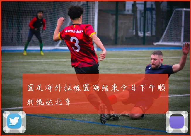 国足海外拉练圆满结束今日下午顺利抵达北京