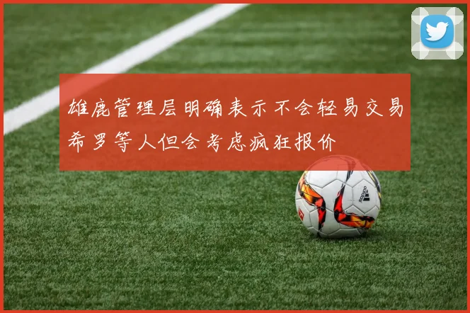 雄鹿管理层明确表示不会轻易交易希罗等人但会考虑疯狂报价