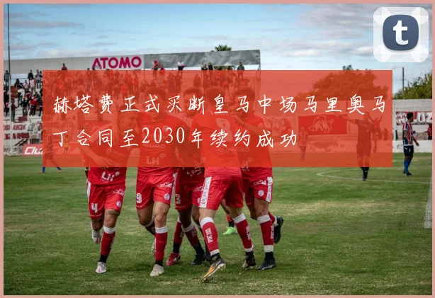 赫塔费正式买断皇马中场马里奥马丁合同至2030年续约成功