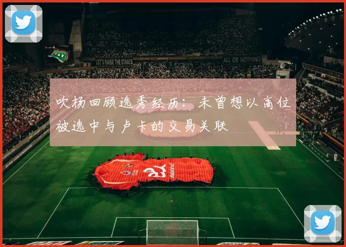 吹杨回顾选秀经历：未曾想以高位被选中与卢卡的交易关联