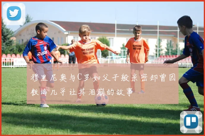 穆里尼奥与C罗如父子般亲密却曾因教诲几乎让其泪崩的故事