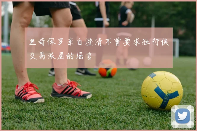 里奇保罗亲自澄清不曾要求独行侠交易浓眉的谣言