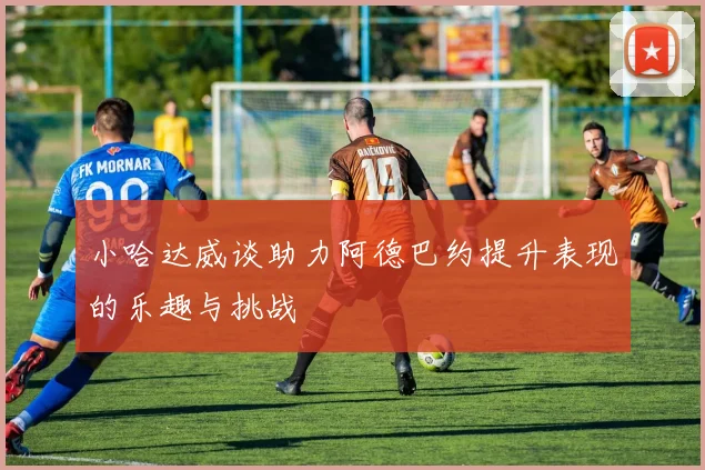 小哈达威谈助力阿德巴约提升表现的乐趣与挑战