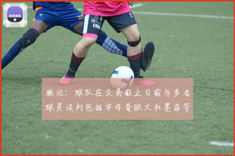 狼记：球队在交易截止日前与多名球员谈判包括字母哥欧文和墨菲等人