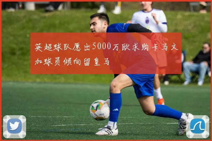 英超球队愿出5000万欧求购卡马文加球员倾向留皇马