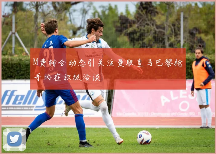 M费转会动态引关注曼联皇马巴黎枪手均在积极洽谈