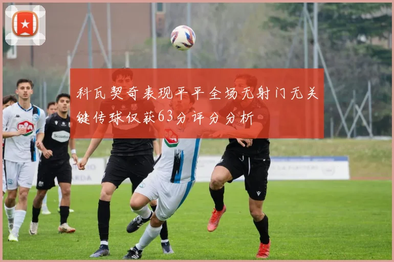 科瓦契奇表现平平全场无射门无关键传球仅获63分评分分析