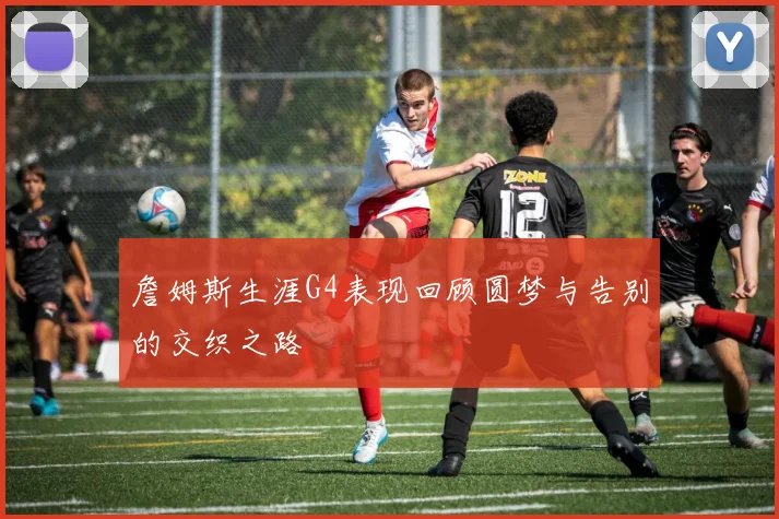 詹姆斯生涯G4表现回顾圆梦与告别的交织之路