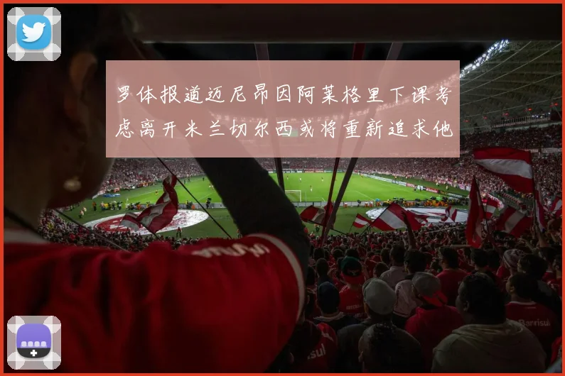 罗体报道迈尼昂因阿莱格里下课考虑离开米兰切尔西或将重新追求他