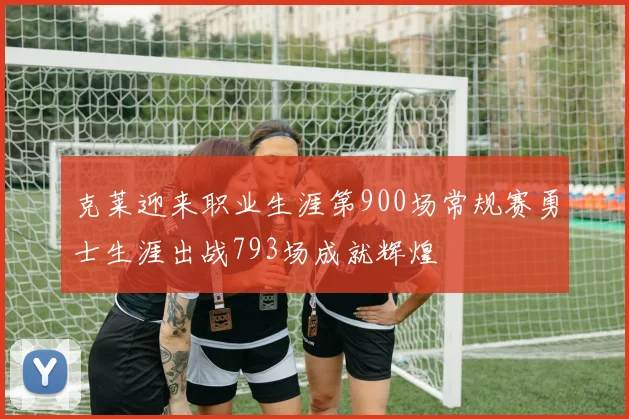 克莱迎来职业生涯第900场常规赛勇士生涯出战793场成就辉煌
