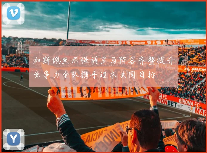 加斯佩里尼强调罗马阵容齐整提升竞争力全队携手追求共同目标