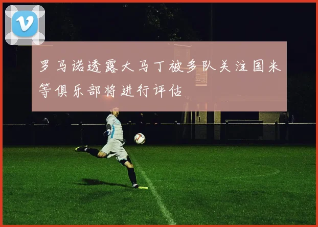 罗马诺透露大马丁被多队关注国米等俱乐部将进行评估